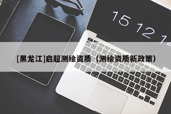 [黑龍江]啟超測繪資質(zhì)（測繪資質(zhì)新政策）