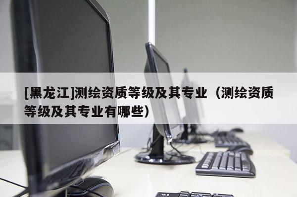 [黑龍江]測繪資質等級及其專業（測繪資質等級及其專業有哪些）