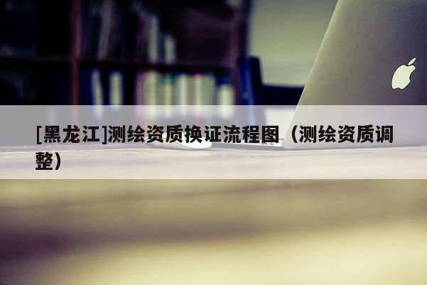 [黑龍江]測繪資質換證流程圖（測繪資質調整）