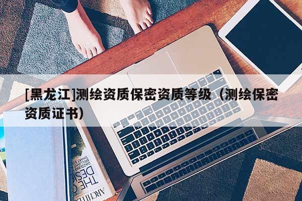 [黑龍江]測繪資質(zhì)保密資質(zhì)等級(jí)（測繪保密資質(zhì)證書）