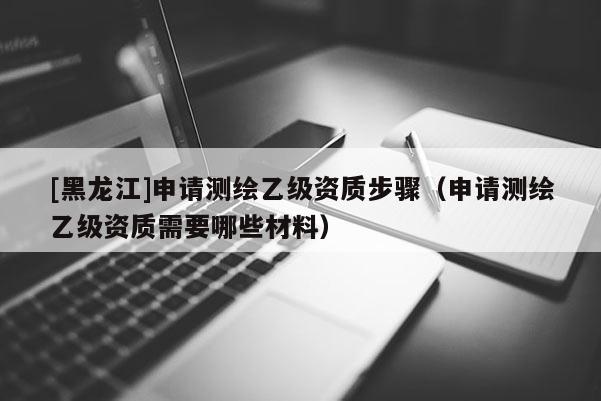 [黑龍江]申請測繪乙級資質步驟（申請測繪乙級資質需要哪些材料）