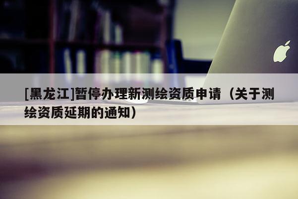 [黑龍江]暫停辦理新測繪資質申請（關于測繪資質延期的通知）
