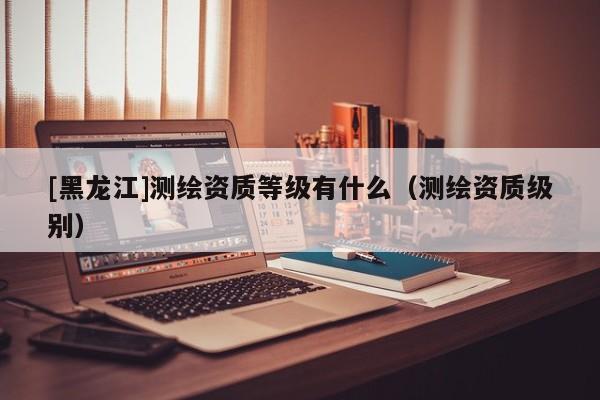 [黑龍江]測繪資質(zhì)等級(jí)有什么（測繪資質(zhì)級(jí)別）