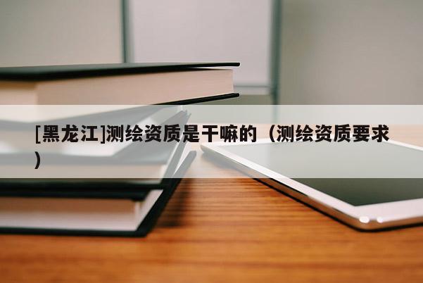 [黑龍江]測(cè)繪資質(zhì)是干嘛的（測(cè)繪資質(zhì)要求）
