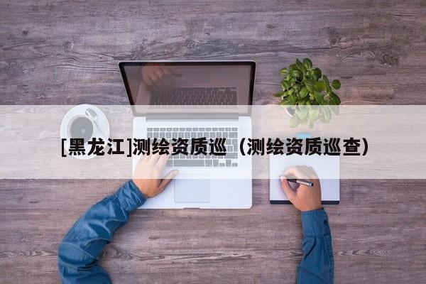 [黑龍江]測繪資質巡（測繪資質巡查）