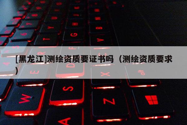 [黑龍江]測繪資質要證書嗎（測繪資質要求）
