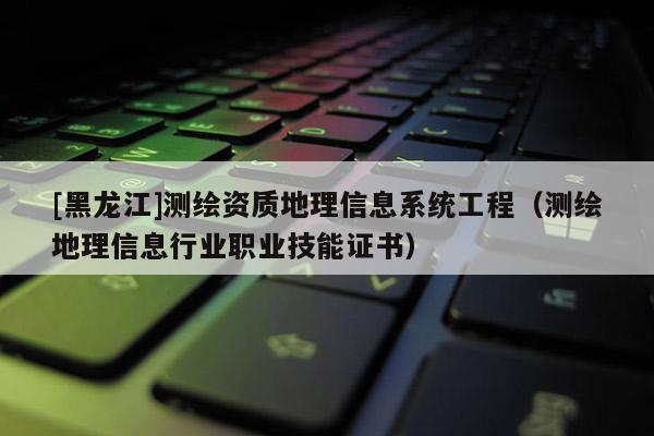 [黑龍江]測繪資質地理信息系統工程（測繪地理信息行業職業技能證書）