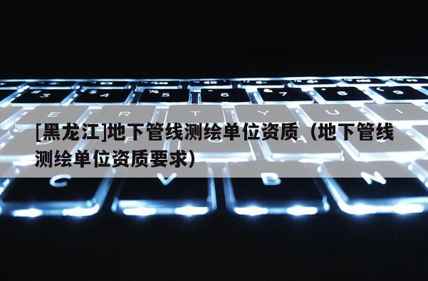 [黑龍江]地下管線測繪單位資質（地下管線測繪單位資質要求）