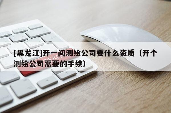 [黑龍江]開一間測繪公司要什么資質（開個測繪公司需要的手續）