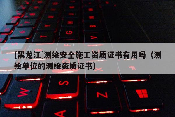 [黑龍江]測繪安全施工資質(zhì)證書有用嗎（測繪單位的測繪資質(zhì)證書）