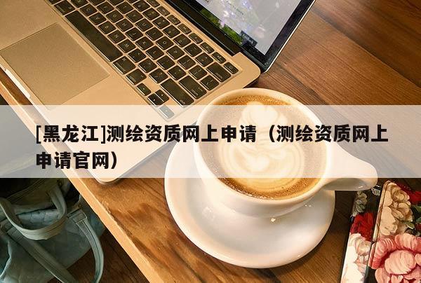 [黑龍江]測繪資質網上申請（測繪資質網上申請官網）