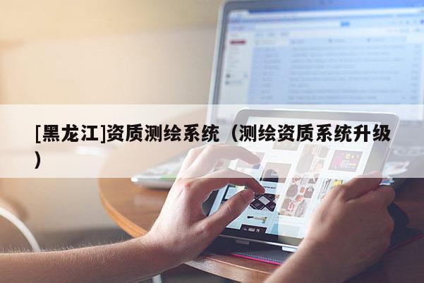 [黑龍江]資質測繪系統（測繪資質系統升級）