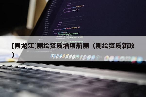 [黑龍江]測繪資質增項航測（測繪資質新政）