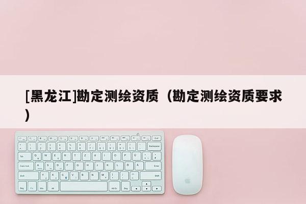 [黑龍江]勘定測繪資質（勘定測繪資質要求）