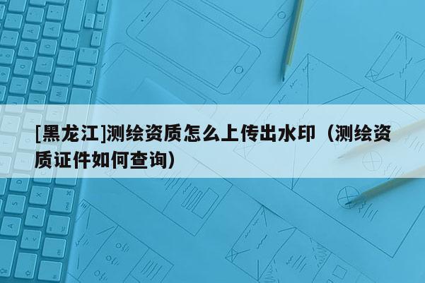 [黑龍江]測繪資質怎么上傳出水?。y繪資質證件如何查詢）