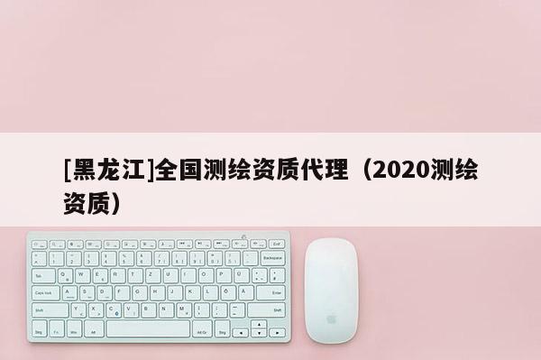 [黑龍江]全國測繪資質代理（2020測繪資質）
