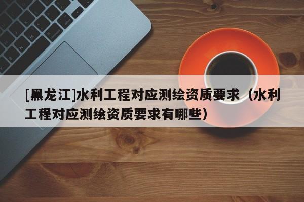 [黑龍江]水利工程對應測繪資質要求（水利工程對應測繪資質要求有哪些）