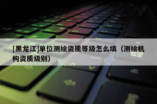 [黑龍江]單位測繪資質(zhì)等級怎么填（測繪機構資質(zhì)級別）