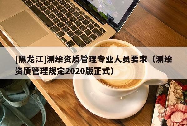 [黑龍江]測繪資質管理專業人員要求（測繪資質管理規定2020版正式）