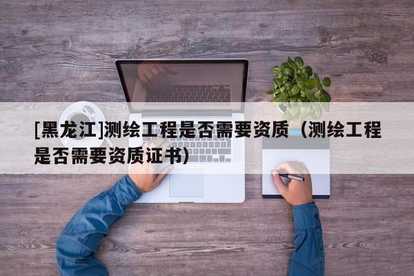 [黑龍江]測繪工程是否需要資質(zhì)（測繪工程是否需要資質(zhì)證書）