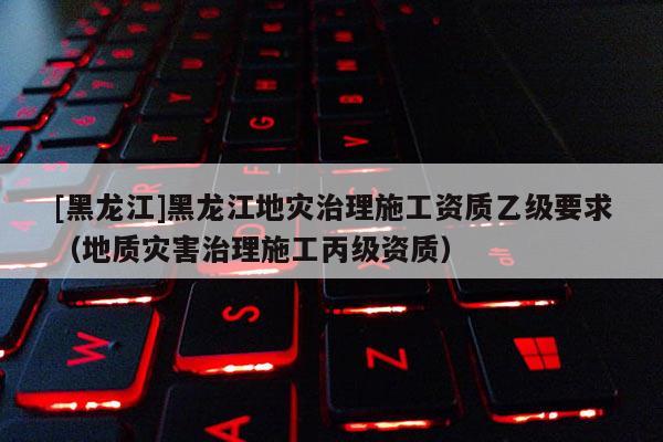 [黑龍江]黑龍江地災治理施工資質乙級要求（地質災害治理施工丙級資質）