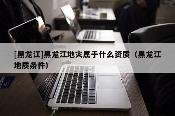 [黑龍江]黑龍江地災屬于什么資質（黑龍江地質條件）