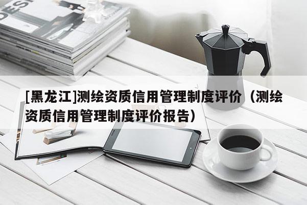 [黑龍江]測繪資質信用管理制度評價（測繪資質信用管理制度評價報告）