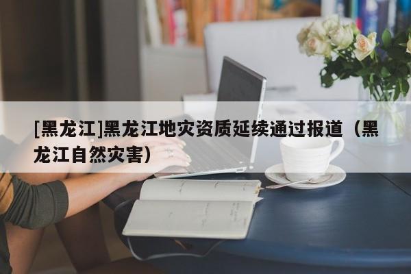 [黑龍江]黑龍江地災資質延續通過報道（黑龍江自然災害）