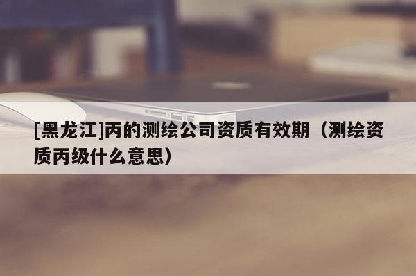 [黑龍江]丙的測繪公司資質有效期（測繪資質丙級什么意思）