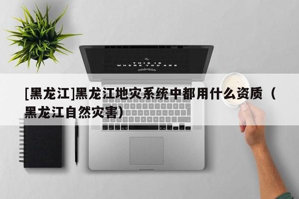 [黑龍江]黑龍江地災系統中都用什么資質（黑龍江自然災害）