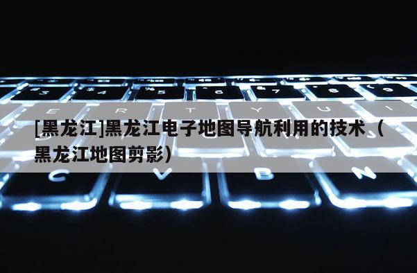 [黑龍江]黑龍江電子地圖導航利用的技術（黑龍江地圖剪影）