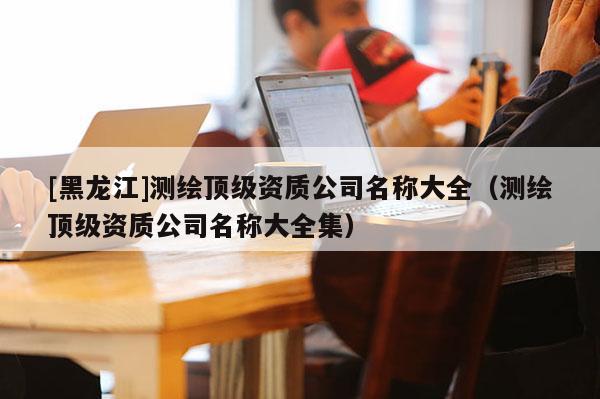 [黑龍江]測繪頂級資質公司名稱大全（測繪頂級資質公司名稱大全集）
