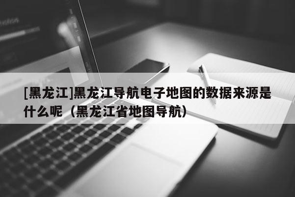 [黑龍江]黑龍江導航電子地圖的數據來源是什么呢（黑龍江省地圖導航）