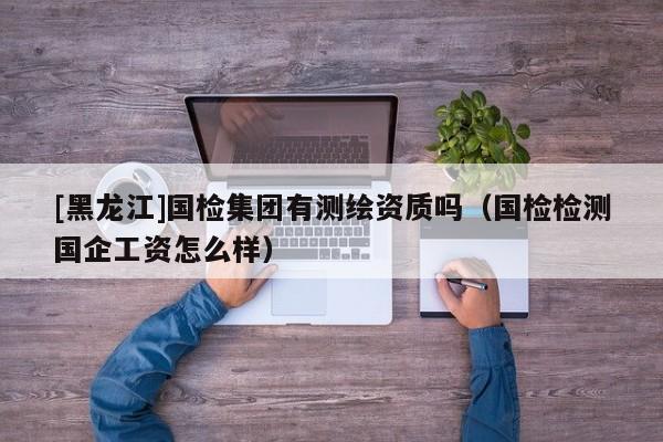 [黑龍江]國檢集團有測繪資質嗎（國檢檢測國企工資怎么樣）