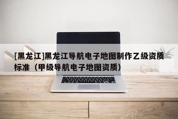 [黑龍江]黑龍江導航電子地圖制作乙級資質標準（甲級導航電子地圖資質）