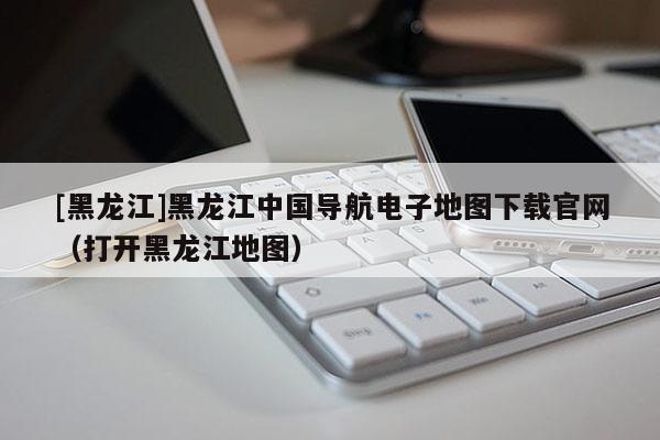 [黑龍江]黑龍江中國導航電子地圖下載官網（打開黑龍江地圖）