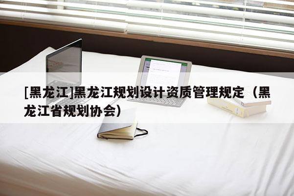 [黑龍江]黑龍江規劃設計資質管理規定（黑龍江省規劃協會）