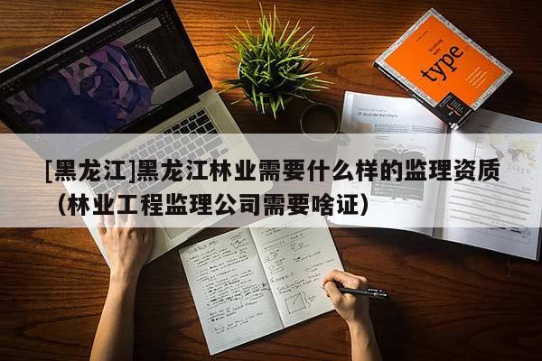 [黑龍江]黑龍江林業需要什么樣的監理資質（林業工程監理公司需要啥證）