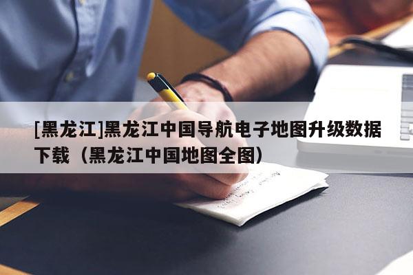 [黑龍江]黑龍江中國導航電子地圖升級數據下載（黑龍江中國地圖全圖）