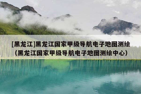 [黑龍江]黑龍江國家甲級導航電子地圖測繪（黑龍江國家甲級導航電子地圖測繪中心）