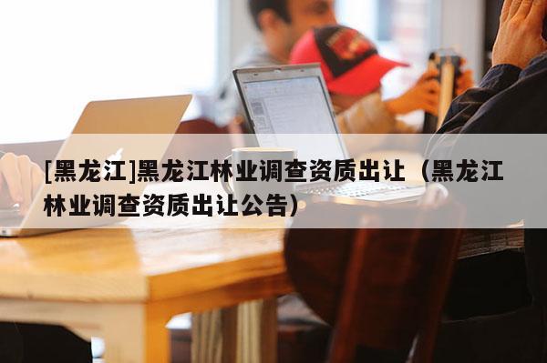 [黑龍江]黑龍江林業調查資質出讓（黑龍江林業調查資質出讓公告）