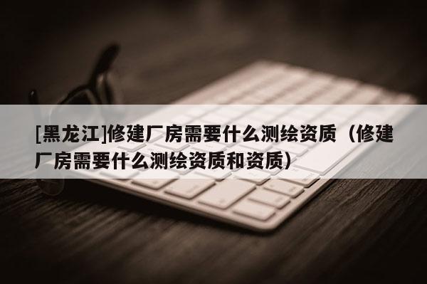 [黑龍江]修建廠房需要什么測繪資質（修建廠房需要什么測繪資質和資質）