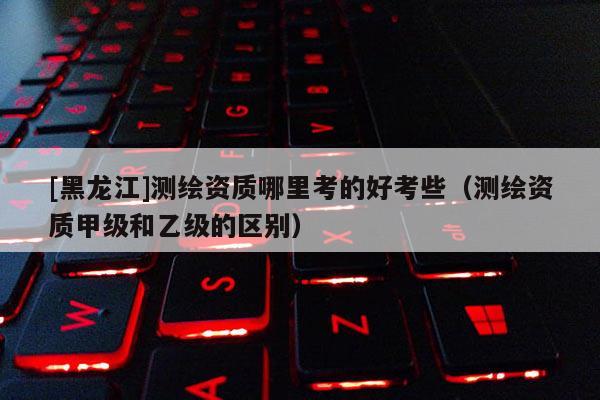 [黑龍江]測繪資質哪里考的好考些（測繪資質甲級和乙級的區別）