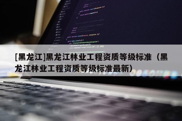 [黑龍江]黑龍江林業工程資質等級標準（黑龍江林業工程資質等級標準最新）