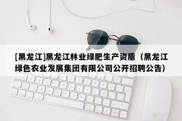[黑龍江]黑龍江林業綠肥生產資質（黑龍江綠色農業發展集團有限公司公開招聘公告）