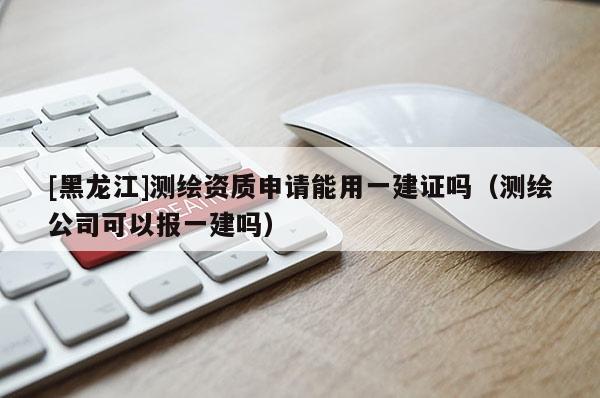 [黑龍江]測(cè)繪資質(zhì)申請(qǐng)能用一建證嗎（測(cè)繪公司可以報(bào)一建嗎）