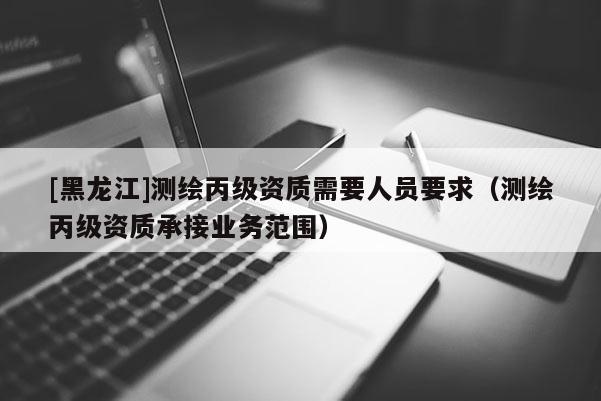 [黑龍江]測繪丙級資質(zhì)需要人員要求（測繪丙級資質(zhì)承接業(yè)務范圍）