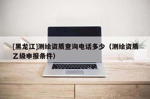 [黑龍江]測繪資質查詢電話多少（測繪資質乙級申報條件）