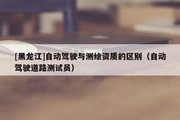 [黑龍江]自動駕駛與測繪資質的區別（自動駕駛道路測試員）