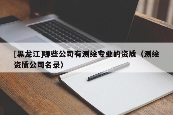 [黑龍江]哪些公司有測繪專業的資質（測繪資質公司名錄）